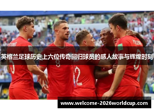 英格兰足球历史上六位传奇回归球员的感人故事与辉煌时刻