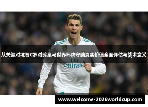 从关键对抗看C罗对阵皇马世界杯防守端真实价值全面评估与战术意义