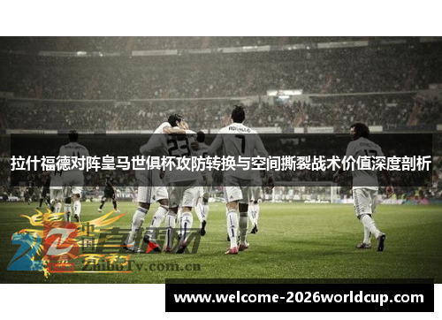 拉什福德对阵皇马世俱杯攻防转换与空间撕裂战术价值深度剖析