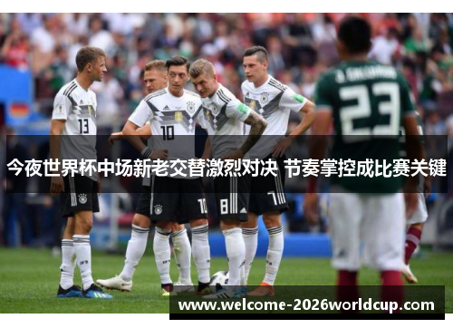 今夜世界杯中场新老交替激烈对决 节奏掌控成比赛关键