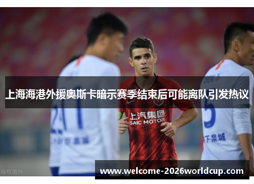 上海海港外援奥斯卡暗示赛季结束后可能离队引发热议