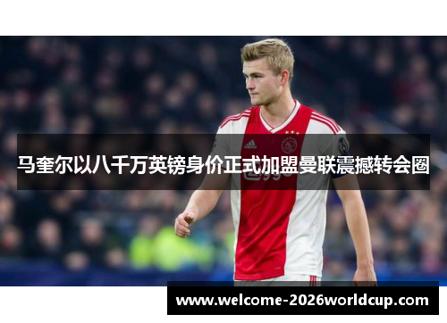 马奎尔以八千万英镑身价正式加盟曼联震撼转会圈